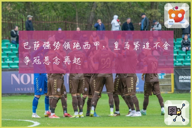 巴萨强势领跑西甲，皇马紧追不舍争冠悬念再起