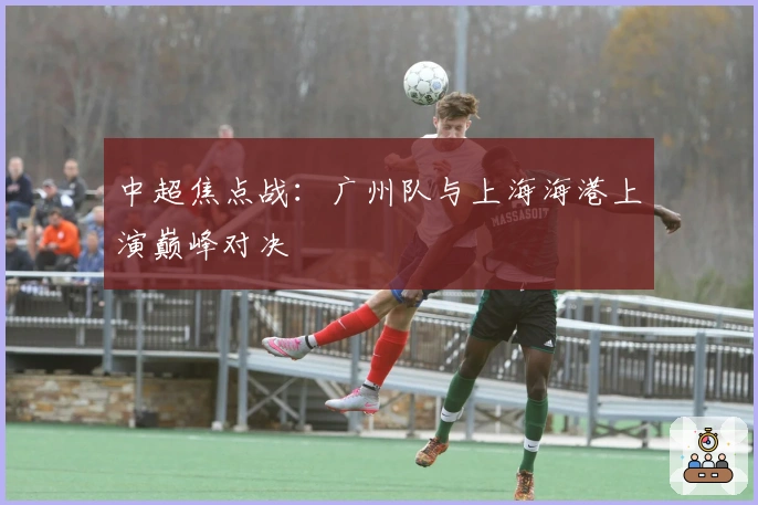 中超焦点战：广州队与上海海港上演巅峰对决