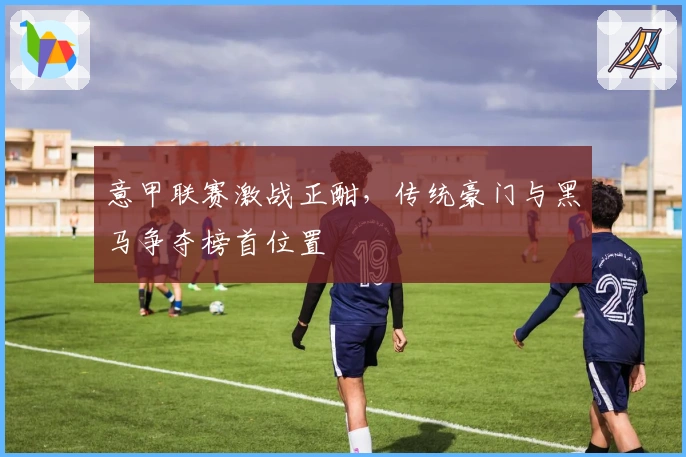 意甲联赛激战正酣，传统豪门与黑马争夺榜首位置