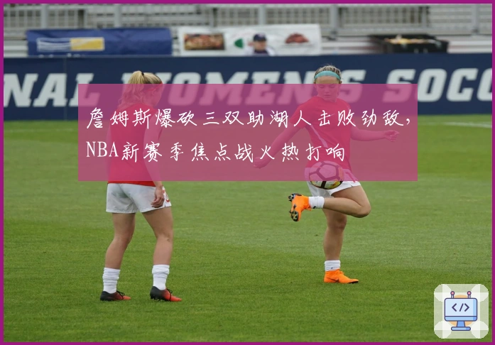 詹姆斯爆砍三双助湖人击败劲敌，NBA新赛季焦点战火热打响