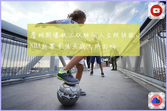 詹姆斯爆砍三双助湖人击败劲敌，NBA新赛季焦点战火热打响