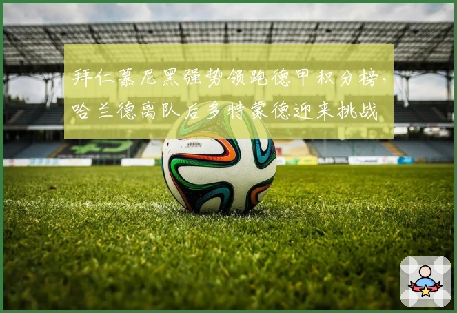 拜仁慕尼黑强势领跑德甲积分榜，哈兰德离队后多特蒙德迎来挑战